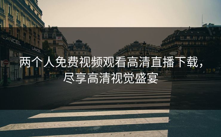 两个人免费视频观看高清直播下载，尽享高清视觉盛宴