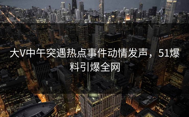 大V中午突遇热点事件动情发声,51爆料引爆全网 大V中午突遇热点事件动情发声,51爆料引爆全网
