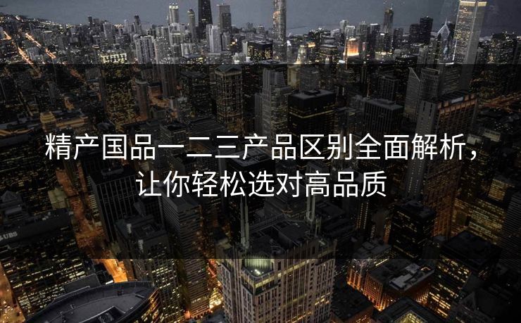 精产国品一二三产品区别全面解析，让你轻松选对高品质