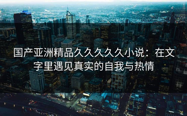 国产亚洲精品久久久久久小说:在文字里遇见真实的自我与热情 国产亚洲精品久久久久久小说:在文字里遇见真实的自我与热情