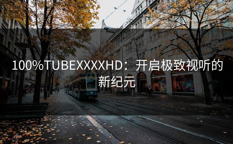 100%TUBEXXXXHD：开启极致视听的新纪元