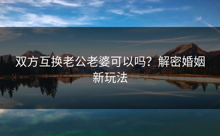 双方互换老公老婆可以吗?解密婚姻新玩法 双方互换老公老婆可以吗?解密婚姻新玩法