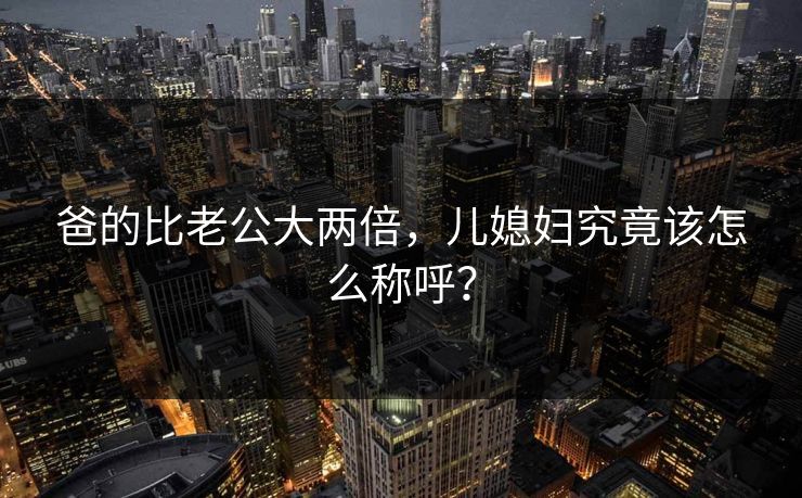 爸的比老公大两倍，儿媳妇究竟该怎么称呼？