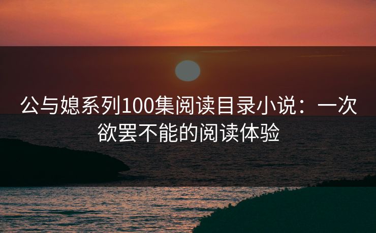 公与媳系列100集阅读目录小说：一次欲罢不能的阅读体验