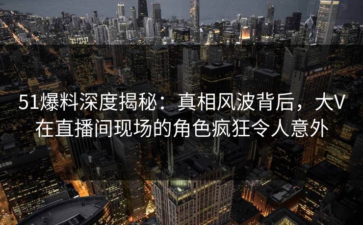 51爆料深度揭秘:真相风波背后,大V在直播间现场的角色疯狂令人意外 51爆料深度揭秘:真相风波背后,大V在直播间现场的角色疯狂令人意外