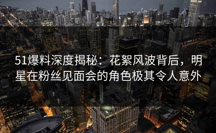 51爆料深度揭秘:花絮风波背后,明星在粉丝见面会的角色极其令人意外 51爆料深度揭秘:花絮风波背后,明星在粉丝见面会的角色极其令人意外
