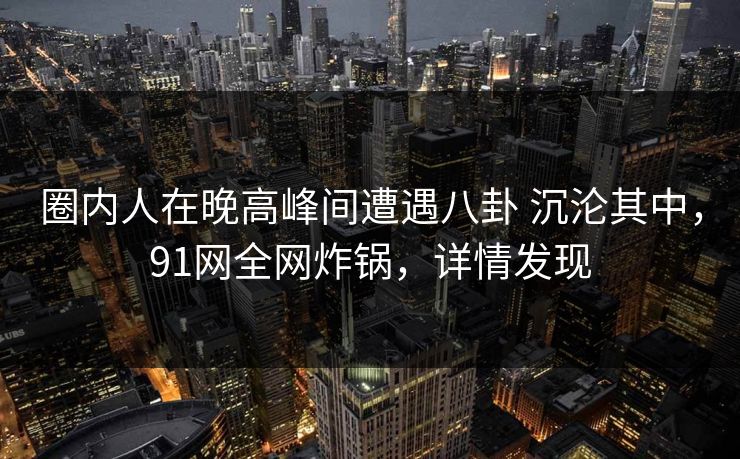 圈内人在晚高峰间遭遇八卦 沉沦其中，91网全网炸锅，详情发现