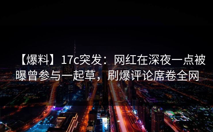 【爆料】17c突发：网红在深夜一点被曝曾参与一起草，刷爆评论席卷全网