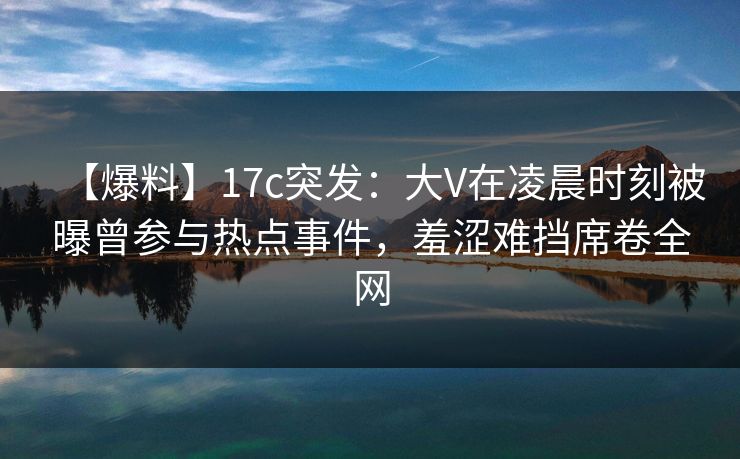 【爆料】17c突发:大V在凌晨时刻被曝曾参与热点事件,羞涩难挡席卷全网 【爆料】17c突发:大V在凌晨时刻被曝曾参与热点事件,羞涩难挡席卷全网