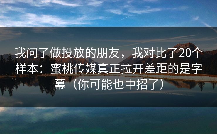 我问了做投放的朋友，我对比了20个样本：蜜桃传媒真正拉开差距的是字幕（你可能也中招了）
