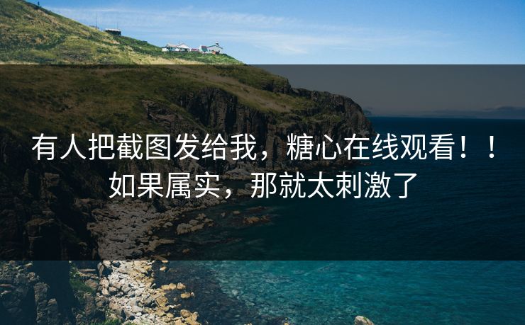 有人把截图发给我，糖心在线观看！！如果属实，那就太刺激了