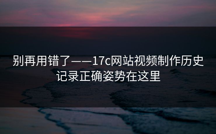 别再用错了——17c网站视频制作历史记录正确姿势在这里
