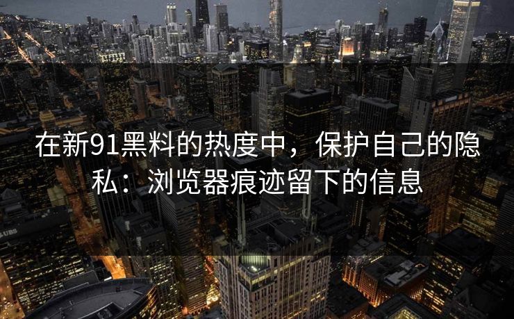 在新91黑料的热度中，保护自己的隐私：浏览器痕迹留下的信息