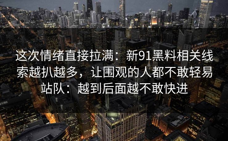 这次情绪直接拉满：新91黑料相关线索越扒越多，让围观的人都不敢轻易站队：越到后面越不敢快进