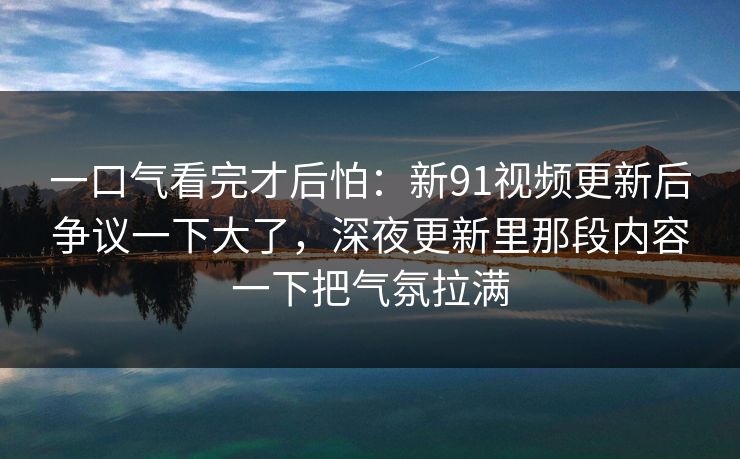 一口气看完才后怕：新91视频更新后争议一下大了，深夜更新里那段内容一下把气氛拉满