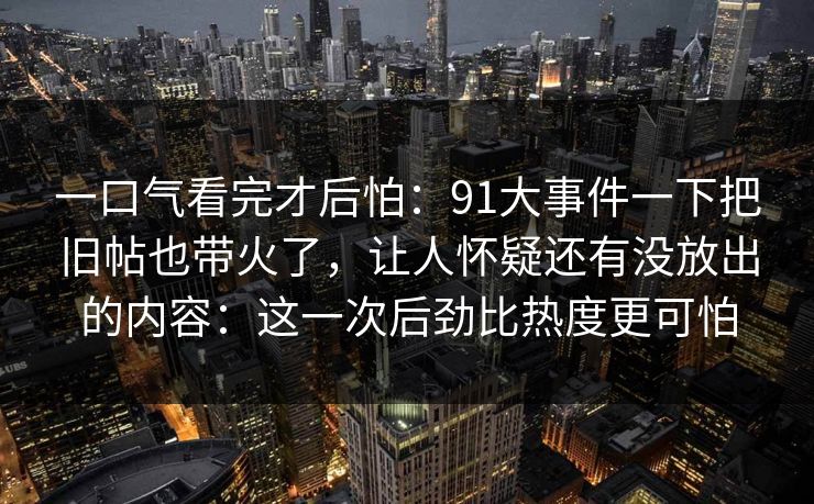 一口气看完才后怕：91大事件一下把旧帖也带火了，让人怀疑还有没放出的内容：这一次后劲比热度更可怕