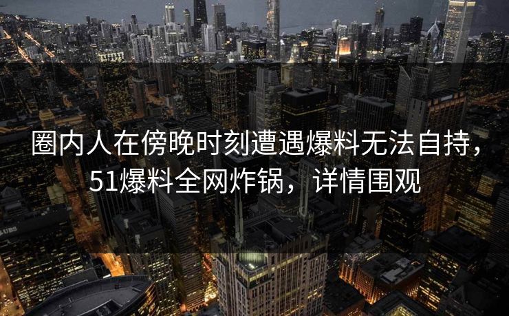 圈内人在傍晚时刻遭遇爆料无法自持,51爆料全网炸锅,详情围观 圈内人在傍晚时刻遭遇爆料无法自持,51爆料全网炸锅,详情围观