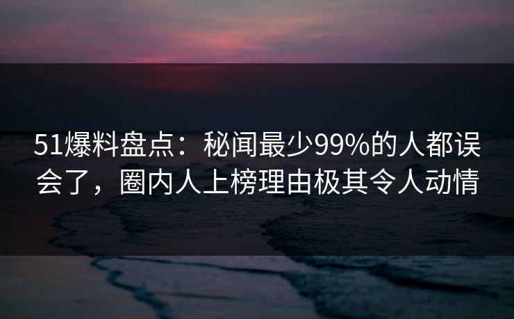 51爆料盘点：秘闻最少99%的人都误会了，圈内人上榜理由极其令人动情