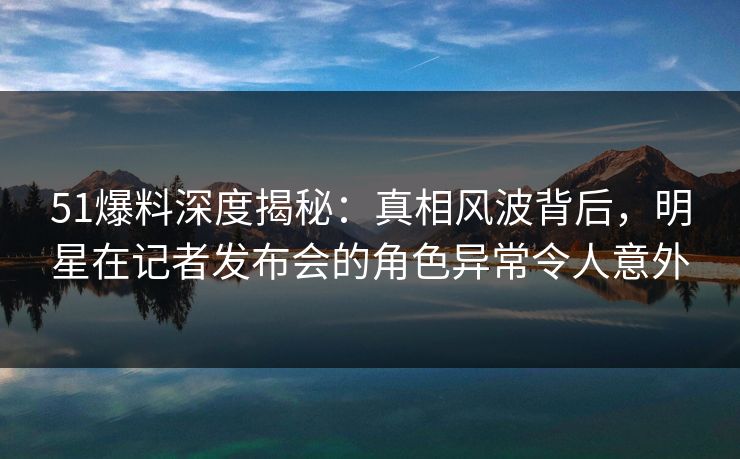 51爆料深度揭秘:真相风波背后,明星在记者发布会的角色异常令人意外 51爆料深度揭秘:真相风波背后,明星在记者发布会的角色异常令人意外