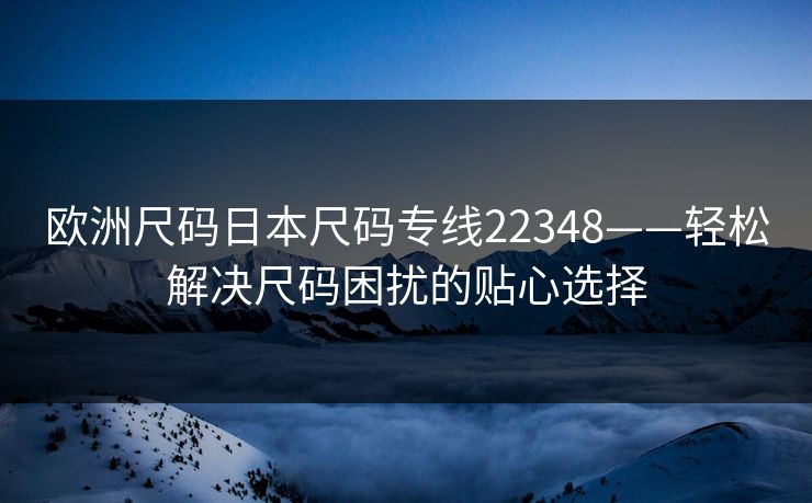欧洲尺码日本尺码专线22348——轻松解决尺码困扰的贴心选择 欧洲尺码日本尺码专线22348——轻松解决尺码困扰的贴心选择