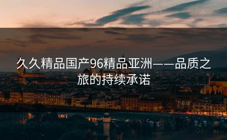 久久精品国产96精品亚洲——品质之旅的持续承诺 久久精品国产96精品亚洲——品质之旅的持续承诺