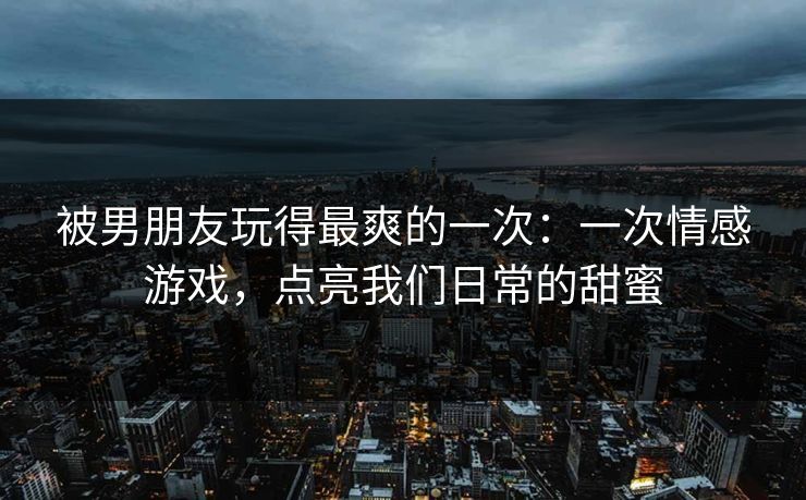 被男朋友玩得最爽的一次:一次情感游戏,点亮我们日常的甜蜜 被男朋友玩得最爽的一次:一次情感游戏,点亮我们日常的甜蜜