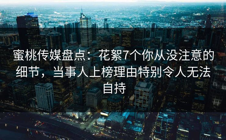 蜜桃传媒盘点：花絮7个你从没注意的细节，当事人上榜理由特别令人无法自持