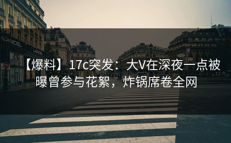 【爆料】17c突发：大V在深夜一点被曝曾参与花絮，炸锅席卷全网
