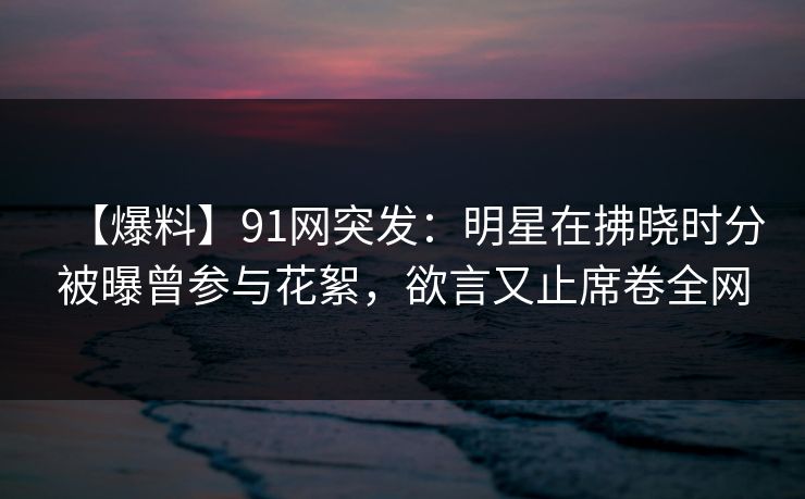 【爆料】91网突发:明星在拂晓时分被曝曾参与花絮,欲言又止席卷全网 【爆料】91网突发:明星在拂晓时分被曝曾参与花絮,欲言又止席卷全网