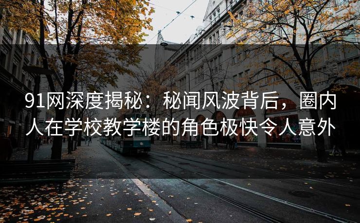 91网深度揭秘：秘闻风波背后，圈内人在学校教学楼的角色极快令人意外