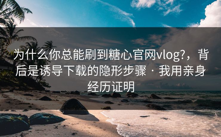 为什么你总能刷到糖心官网vlog?，背后是诱导下载的隐形步骤 · 我用亲身经历证明