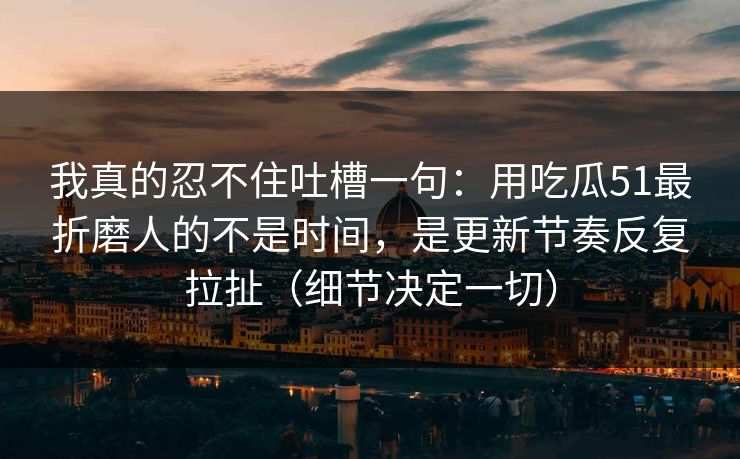 我真的忍不住吐槽一句：用吃瓜51最折磨人的不是时间，是更新节奏反复拉扯（细节决定一切）