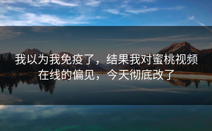 我以为我免疫了，结果我对蜜桃视频在线的偏见，今天彻底改了